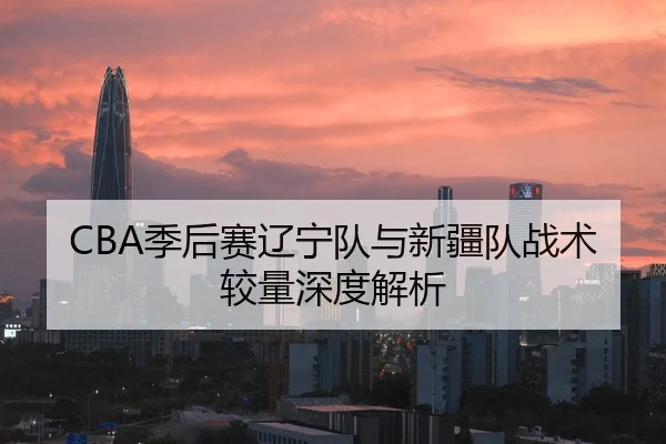 CBA季后赛辽宁队与新疆队战术较量深度解析